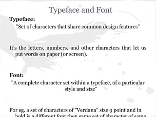 Typeface and Font
Typeface:
  "Set of characters that share common design features"



It’s the letters, numbers, and other characters that let us
   put words on paper (or screen).



Font:
 "A complete character set within a typeface, of a particular
                        style and size"



For eg. a set of characters of "Verdana" size 9 point and in
 