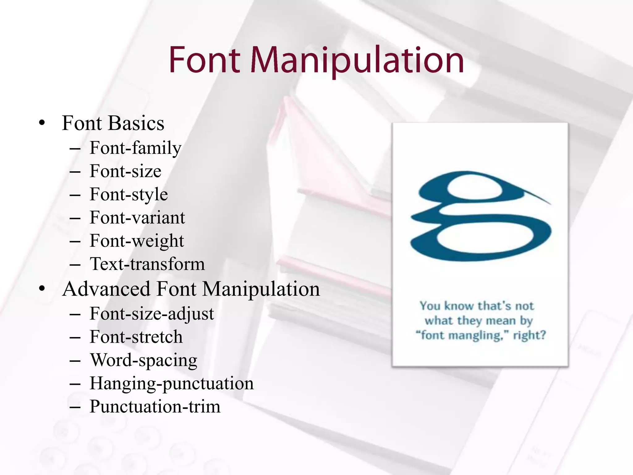 • Font Basics
   –   Font-family
   –   Font-size
   –   Font-style
   –   Font-variant
   –   Font-weight
   –   Text-transform
• Advanced Font Manipulation
   –   Font-size-adjust
   –   Font-stretch
   –   Word-spacing
   –   Hanging-punctuation
   –   Punctuation-trim
 