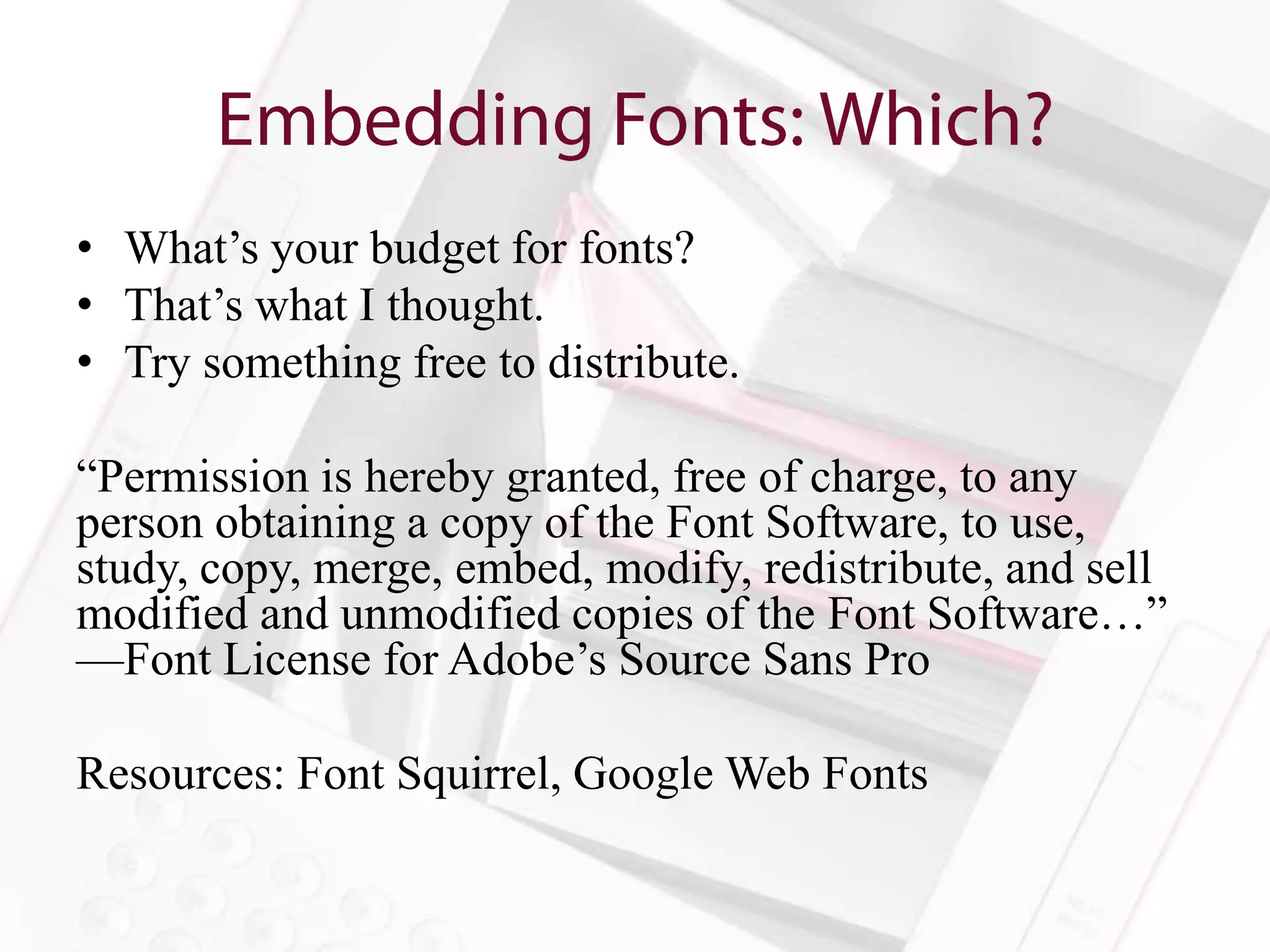 • What’s your budget for fonts?
• That’s what I thought.
• Try something free to distribute.

“Permission is hereby granted, free of charge, to any
person obtaining a copy of the Font Software, to use,
study, copy, merge, embed, modify, redistribute, and sell
modified and unmodified copies of the Font Software…”
—Font License for Adobe’s Source Sans Pro

Resources: Font Squirrel, Google Web Fonts
 