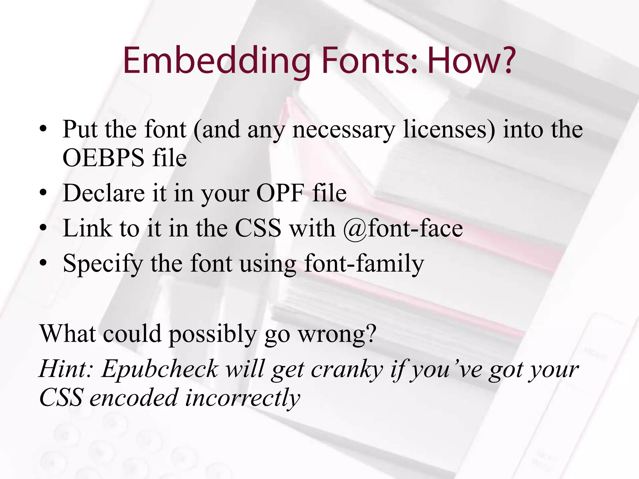 • Put the font (and any necessary licenses) into the
  OEBPS file
• Declare it in your OPF file
• Link to it in the CSS with @font-face
• Specify the font using font-family

What could possibly go wrong?
Hint: Epubcheck will get cranky if you’ve got your
CSS encoded incorrectly
 