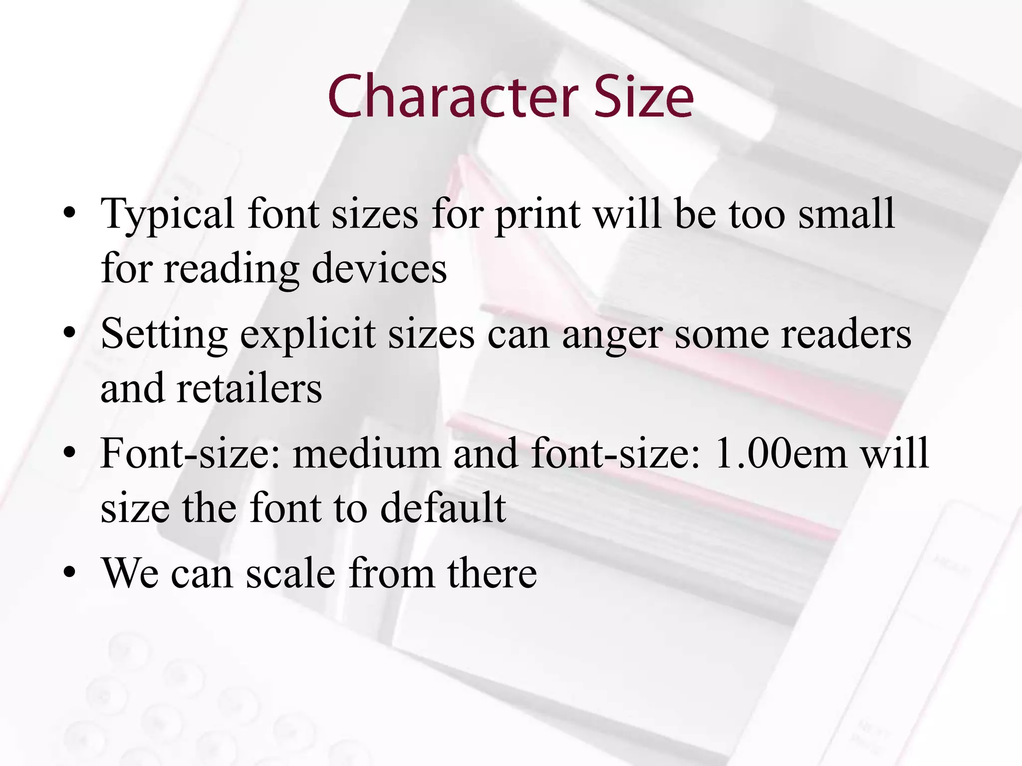 • Typical font sizes for print will be too small
  for reading devices
• Setting explicit sizes can anger some readers
  and retailers
• Font-size: medium and font-size: 1.00em will
  size the font to default
• We can scale from there
 