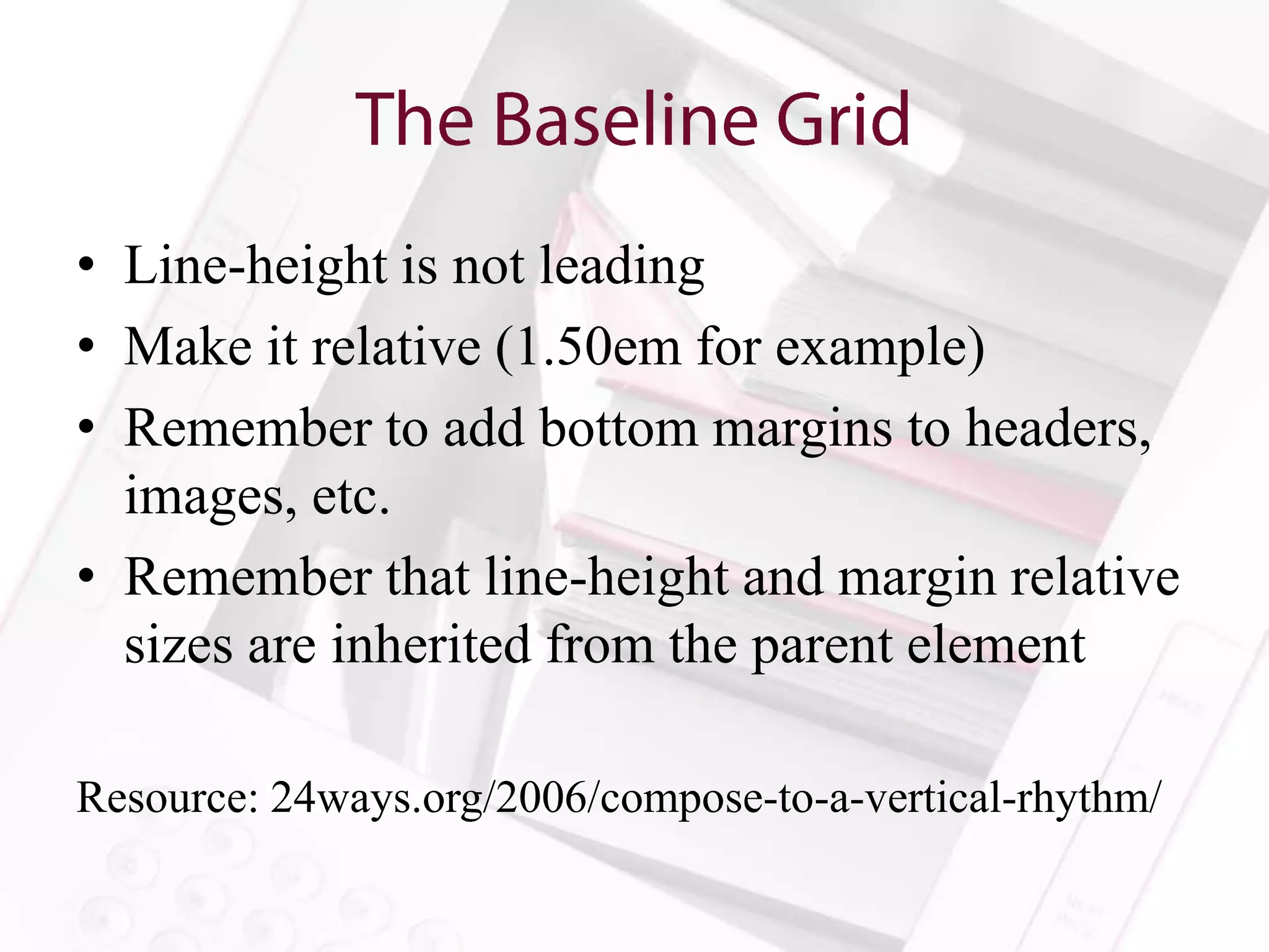 • Line-height is not leading
• Make it relative (1.50em for example)
• Remember to add bottom margins to headers,
  images, etc.
• Remember that line-height and margin relative
  sizes are inherited from the parent element

Resource: 24ways.org/2006/compose-to-a-vertical-rhythm/
 