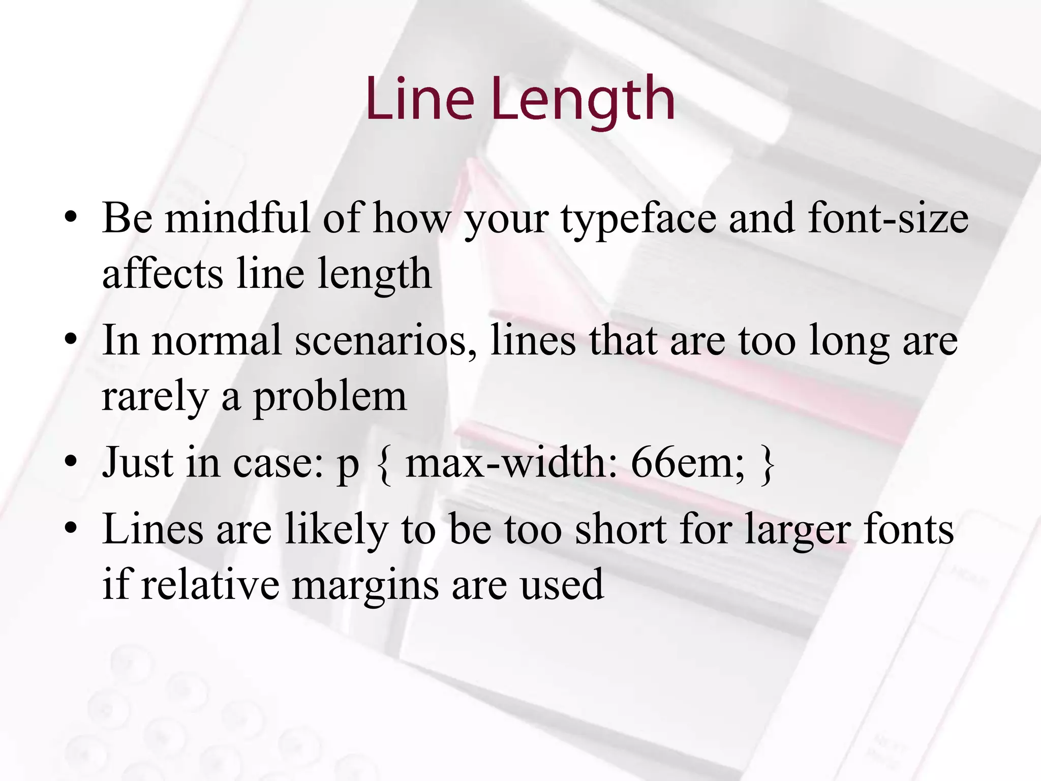 • Be mindful of how your typeface and font-size
  affects line length
• In normal scenarios, lines that are too long are
  rarely a problem
• Just in case: p { max-width: 66em; }
• Lines are likely to be too short for larger fonts
  if relative margins are used
 