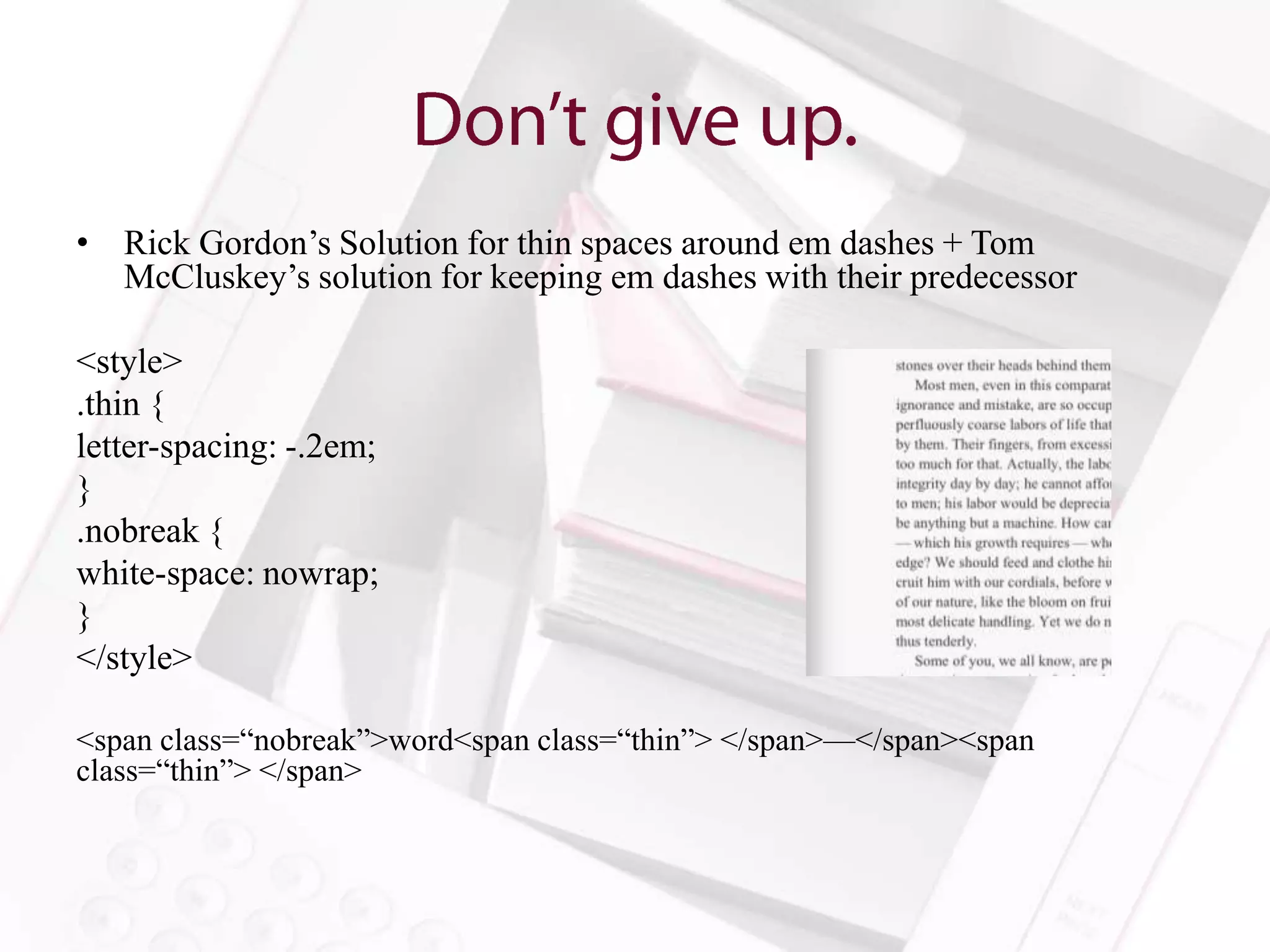 • Rick Gordon’s Solution for thin spaces around em dashes + Tom
  McCluskey’s solution for keeping em dashes with their predecessor

<style>
.thin {
letter-spacing: -.2em;
}
.nobreak {
white-space: nowrap;
}
</style>

<span class=“nobreak”>word<span class=“thin”> </span>—</span><span
class=“thin”> </span>
 