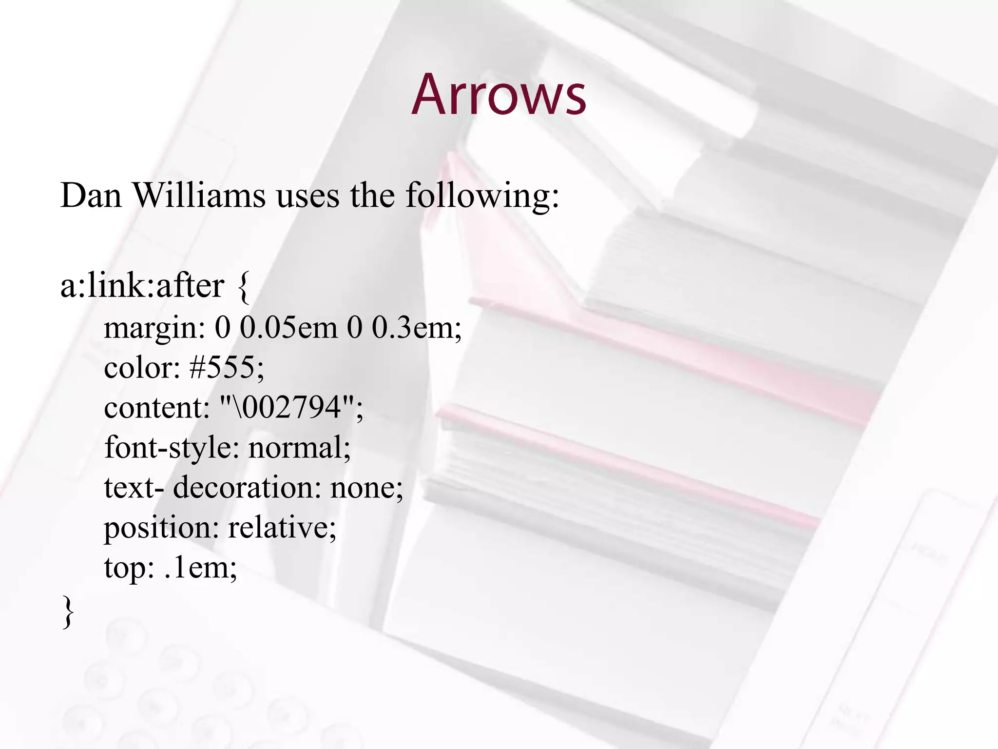 Dan Williams uses the following:

a:link:after {
    margin: 0 0.05em 0 0.3em;
    color: #555;
    content: "002794";
    font-style: normal;
    text- decoration: none;
    position: relative;
    top: .1em;
}
 