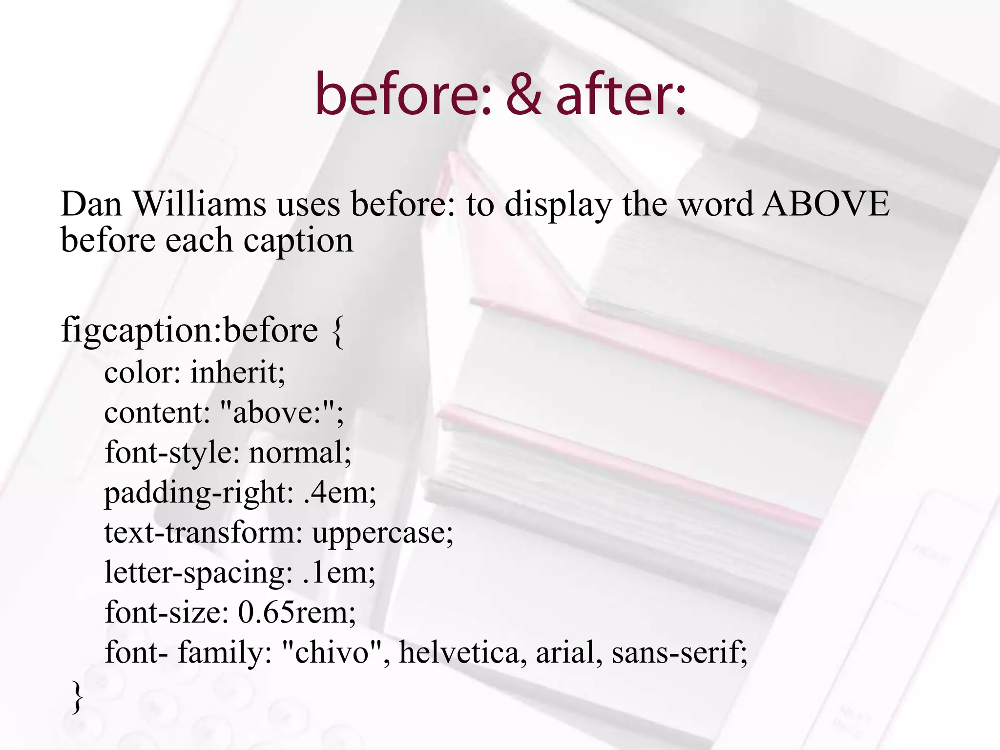 Dan Williams uses before: to display the word ABOVE
before each caption

figcaption:before {
    color: inherit;
    content: "above:";
    font-style: normal;
    padding-right: .4em;
    text-transform: uppercase;
    letter-spacing: .1em;
    font-size: 0.65rem;
    font- family: "chivo", helvetica, arial, sans-serif;
}
 