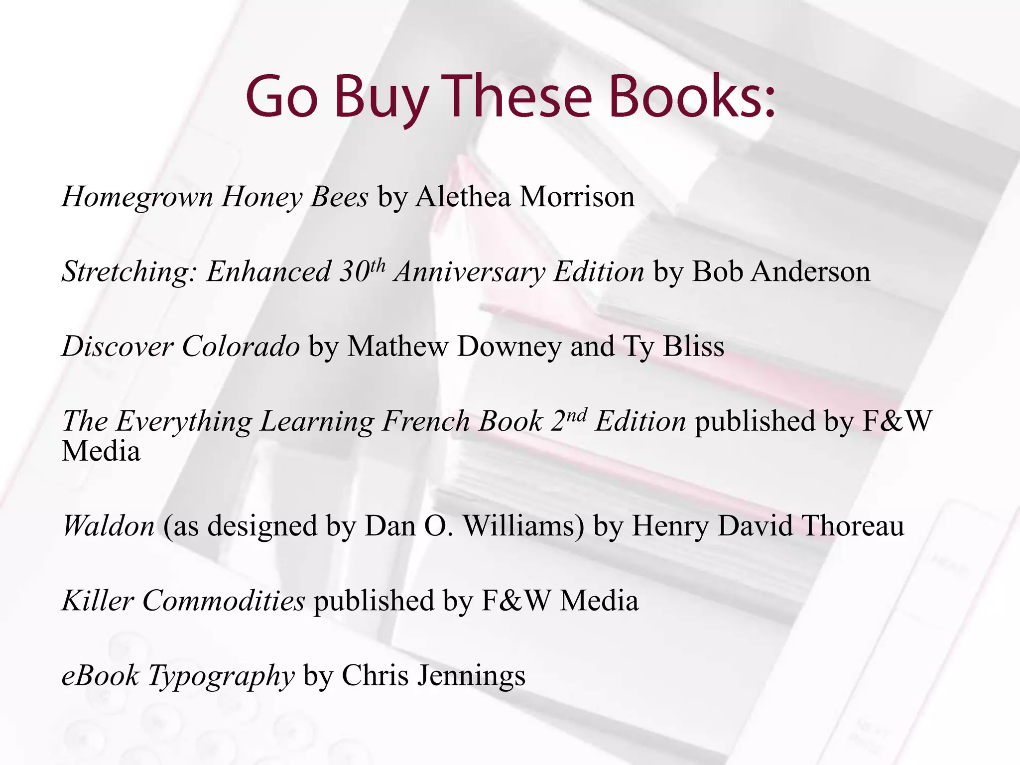 Homegrown Honey Bees by Alethea Morrison

Stretching: Enhanced 30th Anniversary Edition by Bob Anderson

Discover Colorado by Mathew Downey and Ty Bliss

The Everything Learning French Book 2nd Edition published by F&W
Media

Waldon (as designed by Dan O. Williams) by Henry David Thoreau

Killer Commodities published by F&W Media

eBook Typography by Chris Jennings
 