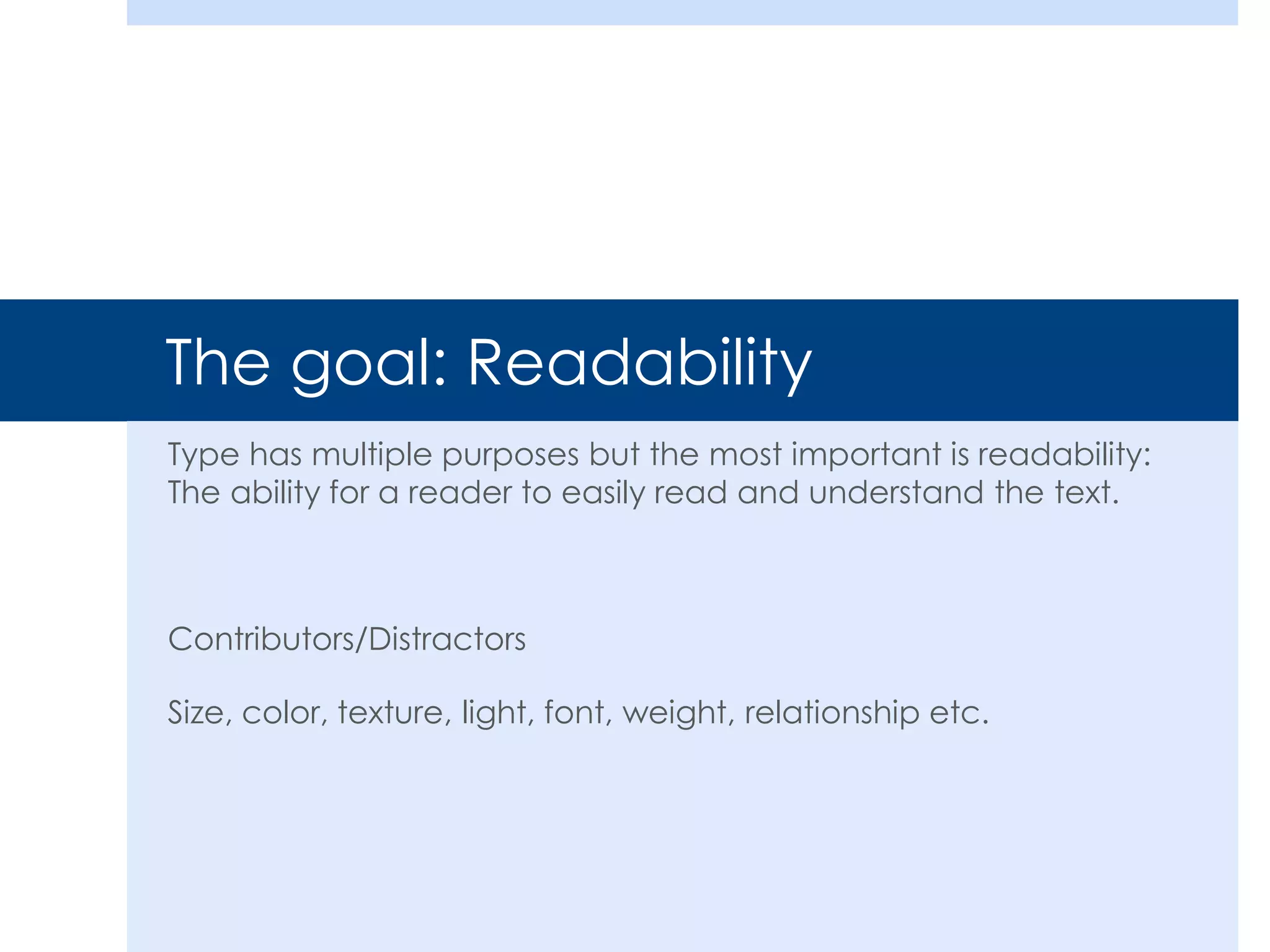 The goal: Readability
Type has multiple purposes but the most important is readability:
The ability for a reader to easily read and understand the text.
Contributors/Distractors
Size, color, texture, light, font, weight, relationship etc.
 