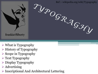  What is Typography 
 History of Typography 
 Scope in Typography 
 Text Typography 
 Display Typography 
 Advertising 
 Inscriptional And Architectural Lettering 
Ref :- wikipedia.org/wiki/Typography  