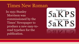 Times New Roman
In 1931 Stanley
Morrison was
commissioned by the
Times’ Newspaper to
produce a new easy-to-
read typeface for the
publication.
 