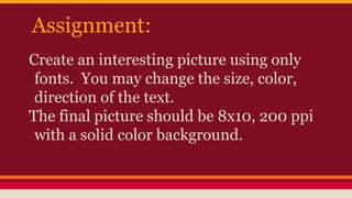 Assignment:
Create an interesting picture using only
fonts. You may change the size, color,
direction of the text.
The final picture should be 8x10, 200 ppi
with a solid color background.
 