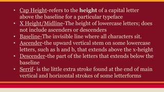 • Cap Height-refers to the height of a capital letter
above the baseline for a particular typeface
• X Height/Midline-The height of lowercase letters; does
not include ascenders or descenders
• Baseline-The invisible line where all characters sit.
• Ascender-the upward vertical stem on some lowercase
letters, such as h and b, that extends above the x-height
• Descender-the part of the letters that extends below the
baseline
• Serrif- is the little extra stroke found at the end of main
vertical and horizontal strokes of some letterforms
 