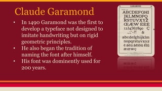 Claude Garamond
• In 1490 Garamond was the first to
develop a typeface not designed to
imitate handwriting but on rigid
geometric principles.
• He also began the tradition of
naming the font after himself.
• His font was dominently used for
200 years.
 