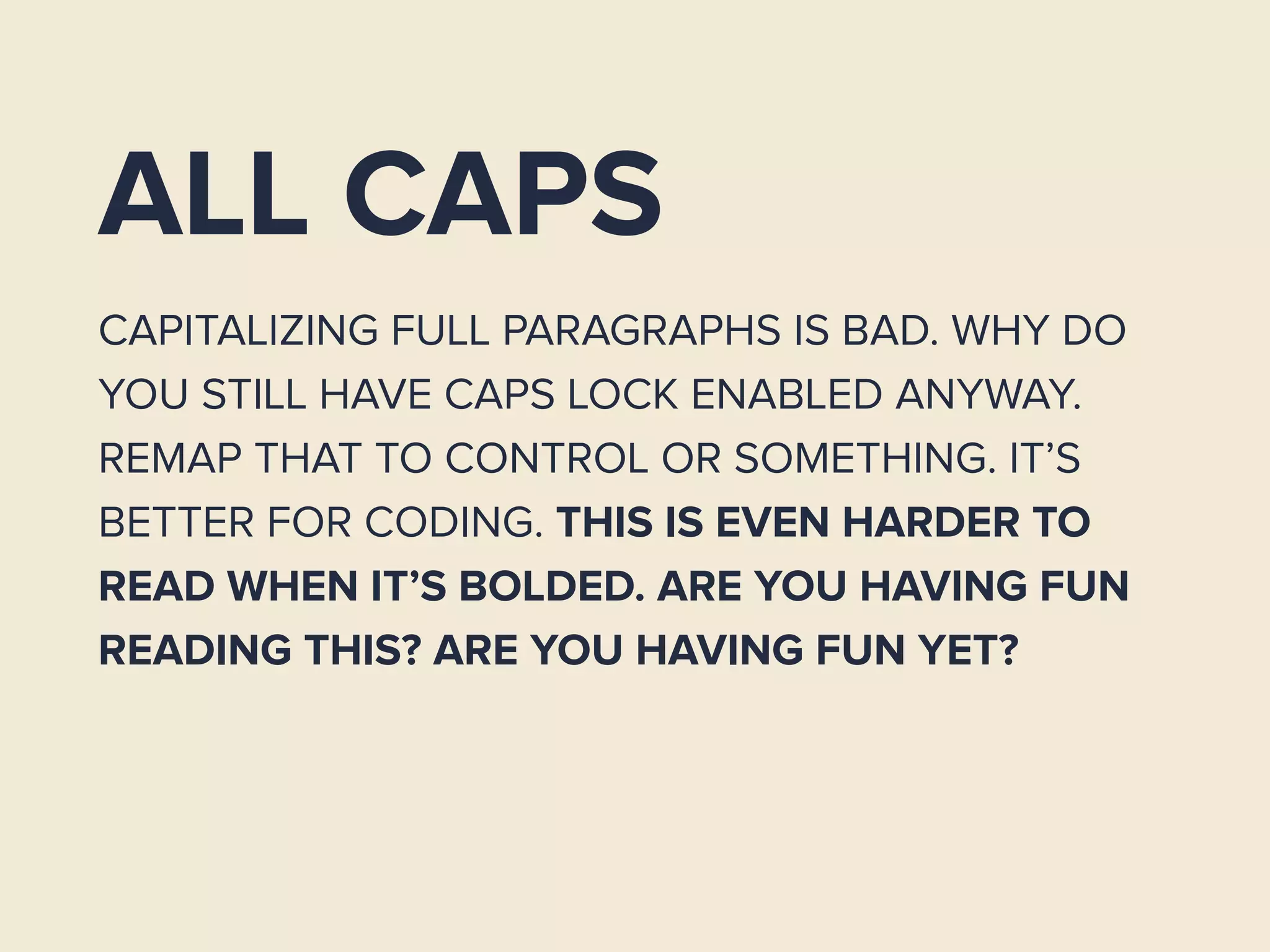ALL CAPS
CAPITALIZING FULL PARAGRAPHS IS BAD. WHY DO
YOU STILL HAVE CAPS LOCK ENABLED ANYWAY.
REMAP THAT TO CONTROL OR SOMETHING. IT’S
BETTER FOR CODING. THIS IS EVEN HARDER TO
READ WHEN IT’S BOLDED. ARE YOU HAVING FUN
READING THIS? ARE YOU HAVING FUN YET?
 