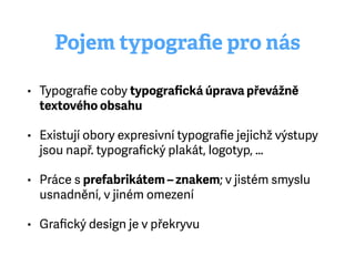 Pojem typograﬁe pro nás
• Typograﬁe coby typograﬁcká úprava převážně
textového obsahu
• Existují obory expresivní typograﬁe jejichž výstupy
jsou např. typograﬁcký plakát, logotyp, …
• Práce s prefabrikátem – znakem; v jistém smyslu
usnadnění, v jiném omezení
• Graﬁcký design je v překryvu
 