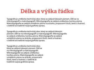 Délka a výška řádku
Typograﬁe je umělecko-technický obor, který se zabývá tiskovým písmem. Dělí se na
mikrotypograﬁi amakrotypograﬁi. Mikrotypograﬁe se zabývá uměleckou tvorbou písma.
Makrotypograﬁe se zabývá umístěním písma na stránku, proporcemi titulů, textů a ilustrací,
včeštině se tradičně nazývá graﬁcká úprava.
Typograﬁe je umělecko-technický obor, který se zabývá tiskovým
písmem. Dělí se na mikrotypograﬁi amakrotypograﬁi. Mikrotypograﬁe
se zabývá uměleckou tvorbou písma. Makrotypograﬁe se zabývá
umístěním písma na stránku, proporcemi titulů, textů a ilustrací,
včeštině se tradičně nazývá graﬁcká úprava.
Typograﬁe je umělecko-technický obor,
který se zabývá tiskovým písmem. Dělí se
na mikrotypograﬁi amakrotypograﬁi.
Mikrotypograﬁe se zabývá uměleckou
tvorbou písma. Makrotypograﬁe se zabývá
umístěním písma na stránku, proporcemi
titulů, textů a ilustrací, včeštině se
tradičně nazývá graﬁcká úprava.
 