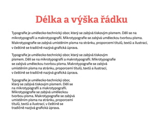Délka a výška řádku
Typograﬁe je umělecko-technický obor, který se zabývá tiskovým písmem. Dělí se na
mikrotypograﬁi amakrotypograﬁi. Mikrotypograﬁe se zabývá uměleckou tvorbou písma.
Makrotypograﬁe se zabývá umístěním písma na stránku, proporcemi titulů, textů a ilustrací,
včeštině se tradičně nazývá graﬁcká úprava.
Typograﬁe je umělecko-technický obor, který se zabývá tiskovým
písmem. Dělí se na mikrotypograﬁi amakrotypograﬁi. Mikrotypograﬁe
se zabývá uměleckou tvorbou písma. Makrotypograﬁe se zabývá
umístěním písma na stránku, proporcemi titulů, textů a ilustrací,
včeštině se tradičně nazývá graﬁcká úprava.
Typograﬁe je umělecko-technický obor,
který se zabývá tiskovým písmem. Dělí se
na mikrotypograﬁi amakrotypograﬁi.
Mikrotypograﬁe se zabývá uměleckou
tvorbou písma. Makrotypograﬁe se zabývá
umístěním písma na stránku, proporcemi
titulů, textů a ilustrací, včeštině se
tradičně nazývá graﬁcká úprava.
 