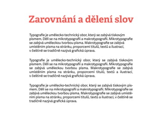 ܲǱáí a dělení slov
Typograﬁe je umělecko-technický obor, který se zabývá tiskovým
písmem. Dělí se na mikrotypograﬁi amakrotypograﬁi. Mikrotypograﬁe
se zabývá uměleckou tvorbou písma. Makrotypograﬁe se zabývá
umístěním písma na stránku, proporcemi titulů, textů a ilustrací,
včeštině se tradičně nazývá graﬁcká úprava.
Typograﬁe je umělecko-technický obor, který se zabývá tiskovým
písmem. Dělí se na mikrotypograﬁi amakrotypograﬁi. Mikrotypograﬁe
se zabývá uměleckou tvorbou písma. Makrotypograﬁe se zabývá
umístěním písma na stránku, proporcemi titulů, textů a ilustrací,
včeštině se tradičně nazývá graﬁcká úprava.
Typograﬁe je umělecko-technický obor, který se zabývá tiskovým pís-
mem. Dělí se na mikrotypograﬁi amakrotypograﬁi. Mikrotypograﬁe se
zabývá uměleckou tvorbou písma. Makrotypograﬁe se zabývá umístě-
ním písma na stránku, proporcemi titulů, textů a ilustrací, včeštině se
tradičně nazývá graﬁcká úprava.
 