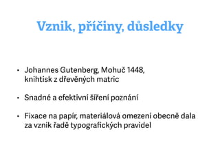 Vznik, příčiny, důsledky
• Johannes Gutenberg, Mohuč 1448, 
knihtisk zdřevěných matric
• Snadné a efektivní šíření poznání
• Fixace na papír, materiálová omezení obecně dala
za vznik řadě typograﬁckých pravidel
 