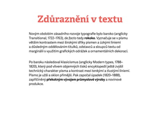 Zdůraznění v textu
Novým obdobím zásadního rozvoje typograﬁe bylo baroko (anglicky
Transitional, 1722–1763), de facto tedy rokoko. Vyznačuje se v písmu
větším kontrastem mezi širokými dříky písmen a úzkými liniemi
adůsledným oddělováním titulků, odstavců a sloupců textu od
marginálií s využitím graﬁckých odrážek a ornamentálních dekorací.
Po baroku následoval klasicismus (anglicky Modern types, 1788–
1820), který pod vlivem objemných tisků encyklopedií ještě zvýšil
technický charakter písma a kontrast mezi tenkými a tlustými liniemi.
Písmo je užší a sklon přímější. Pak započal úpadek (1820–1888),
zapříčiněný překotným vývojem průmyslové výroby a novinové
produkce.
 