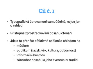 Cíl č. 1
• Typograﬁcká úprava není samoúčelná, nejde jen
ovzhled
• Přístupné zprostředkování obsahu čtenáři
• Jde o to přenést efektivně sdělení o ohledem na
• médium
• publikum (jazyk, věk, kultura, odbornost)
• informační hustotu
• žánr/obor obsahu a jeho eventuální tradici
 