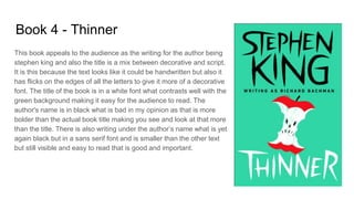 Book 4 - Thinner
This book appeals to the audience as the writing for the author being
stephen king and also the title is a mix between decorative and script.
It is this because the text looks like it could be handwritten but also it
has flicks on the edges of all the letters to give it more of a decorative
font. The title of the book is in a white font what contrasts well with the
green background making it easy for the audience to read. The
author's name is in black what is bad in my opinion as that is more
bolder than the actual book title making you see and look at that more
than the title. There is also writing under the author’s name what is yet
again black but in a sans serif font and is smaller than the other text
but still visible and easy to read that is good and important.
 