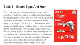 Book 5 - Green Eggs And Ham
This book has very effective lettering for whom it is
aimed at. The target market is children and the text on
the cover is plain, simple and fun. The text is a serif font
and had a playful twist to it with some of the letters
being on an angle. The writing is bold and what what
allows for it to be easily readable what is good yet again
for the target market. The orange background allows
the text on the book to stand out more allowing the text
to stand out, be bold and also that is can be easily read.
The size of the title and the author and the title is the
same size what shows that they are both equally
important and that you need to read them both.
 