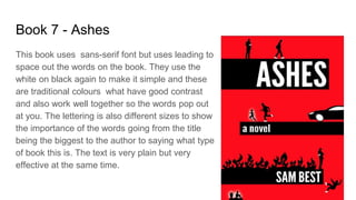 Book 7 - Ashes
This book uses sans-serif font but uses leading to
space out the words on the book. They use the
white on black again to make it simple and these
are traditional colours what have good contrast
and also work well together so the words pop out
at you. The lettering is also different sizes to show
the importance of the words going from the title
being the biggest to the author to saying what type
of book this is. The text is very plain but very
effective at the same time.
 