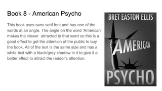 Book 8 - American Psycho
This book uses sans serif font and has one of the
words at an angle. The angle on the word ‘American’
makes the viewer attracted to that word so this is a
good effect to get the attention of the public to buy
the book. All of the text is the same size and has a
white text with a black/grey shadow in it to give it a
better effect to attract the reader's attention.
 