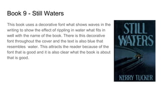 Book 9 - Still Waters
This book uses a decorative font what shows waves in the
writing to show the effect of rippling in water what fits in
well with the name of the book. There is this decorative
font throughout the cover and the text is also blue that
resembles water. This attracts the reader because of the
font that is good and it is also clear what the book is about
that is good.
 