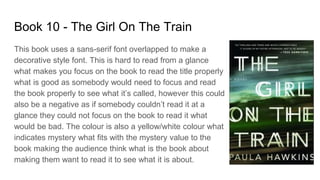 Book 10 - The Girl On The Train
This book uses a sans-serif font overlapped to make a
decorative style font. This is hard to read from a glance
what makes you focus on the book to read the title properly
what is good as somebody would need to focus and read
the book properly to see what it’s called, however this could
also be a negative as if somebody couldn’t read it at a
glance they could not focus on the book to read it what
would be bad. The colour is also a yellow/white colour what
indicates mystery what fits with the mystery value to the
book making the audience think what is the book about
making them want to read it to see what it is about.
 