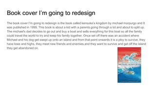 Book cover I’m going to redesign
The book cover I’m going to redesign is the book called kensuke’s kingdom by michael morpurgo and It
was published in 1999. This book is about a kid with a parents going through a lot and about to split up.
The michael's dad decides to go out and buy a boat and sells everything for this boat so all the family
could travel the world to try and keep his family together. Once set off there was an accident where
Michael and his dog get swept up onto an island and from that point onwards it is a ploy to survive, they
have lows and highs, they meet new friends and enemies and they want to survive and get off the island
they get abandoned on.
 