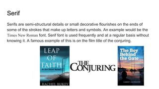 Serif
Serifs are semi-structural details or small decorative flourishes on the ends of
some of the strokes that make up letters and symbols. An example would be the
Times New Roman font. Serif font is used frequently and at a regular basis without
knowing it. A famous example of this is on the film title of the conjuring.
 