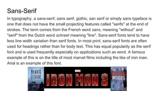 Sans-Serif
In typography, a sans-serif, sans serif, gothic, san serif or simply sans typeface is
one that does not have the small projecting features called "serifs" at the end of
strokes. The term comes from the French word sans, meaning "without" and
"serif" from the Dutch word schreef meaning "line". Sans-serif fonts tend to have
less line width variation than serif fonts. In most print, sans-serif fonts are often
used for headings rather than for body text. This has equal popularity as the serif
font and is used frequently especially on applications such as word. A famous
example of this is on the title of most marvel films including the like of iron man.
Arial is an example of this font.
 