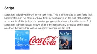Script
Script font is totally different to the serif fonts. This is different as all serif fonts look
hand written and not blocks or have flicks or serif marks on the end of the letters.
An example of this font on microsoft or google applications is the Indie Flower font.
Script font is the most well known of all of the fonts mainly because of the coca-
cola logo that uses this font so everybody recognises the font.
 