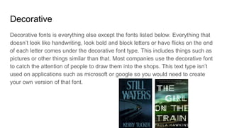 Decorative
Decorative fonts is everything else except the fonts listed below. Everything that
doesn’t look like handwriting, look bold and block letters or have flicks on the end
of each letter comes under the decorative font type. This includes things such as
pictures or other things similar than that. Most companies use the decorative font
to catch the attention of people to draw them into the shops. This text type isn’t
used on applications such as microsoft or google so you would need to create
your own version of that font.
 