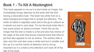 Book 1 - To Kill A Mockingbird
This book appeals to me as it is text inside an image, this
immediately brings attention to the book with the font
having a decorative look. The book has white font on a
black background image that is simple but effective. The
white on black is regularly used and is the go to colours as
it stands out and is very clear. To me the book looks like it
has some action or drama involved. I think this as the
image that the text is inside is a fist and also has chains on
the edge of the wrist that shows imprisonment that links to
jail that also appeals to me as drama. The authors title is
also very thin and also uses a white text but is smaller and
thin as it is not the centre of attention and is not as
important so it is small so the attention isn't took off of the
title of the book.
 