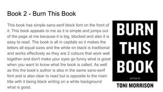 Book 2 - Burn This Book
This book has simple sans-serif block font on the front of
it. This book appeals to me as it is simple and jumps out
of the page at me because it is big, blocked and also it is
easy to read. The book is all in capitals so it makes the
letters all equal sizes and the white on black is traditional
and works effectively as they are 2 colours that work well
together and don't make your eyes go funny what is good
when you want to know what the book is called. As well
as this the book’s author is also in the same sans-serif
font and is also clear to read but is opposite to the main
title with it being black writing on a white background
what is good.
 