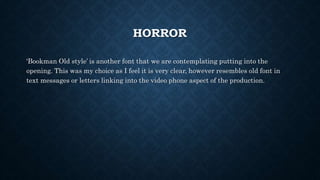 HORROR
‘Bookman Old style’ is another font that we are contemplating putting into the
opening. This was my choice as I feel it is very clear, however resembles old font in
text messages or letters linking into the video phone aspect of the production.