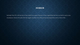 HORROR
And lastly Viner ITC is the last font we have looked at as a group. However we have al agreed that this font is too hard to read in some
circumstances. However the style of the font vaguely resembles some of the previous stereotypical font used in a Horror film.