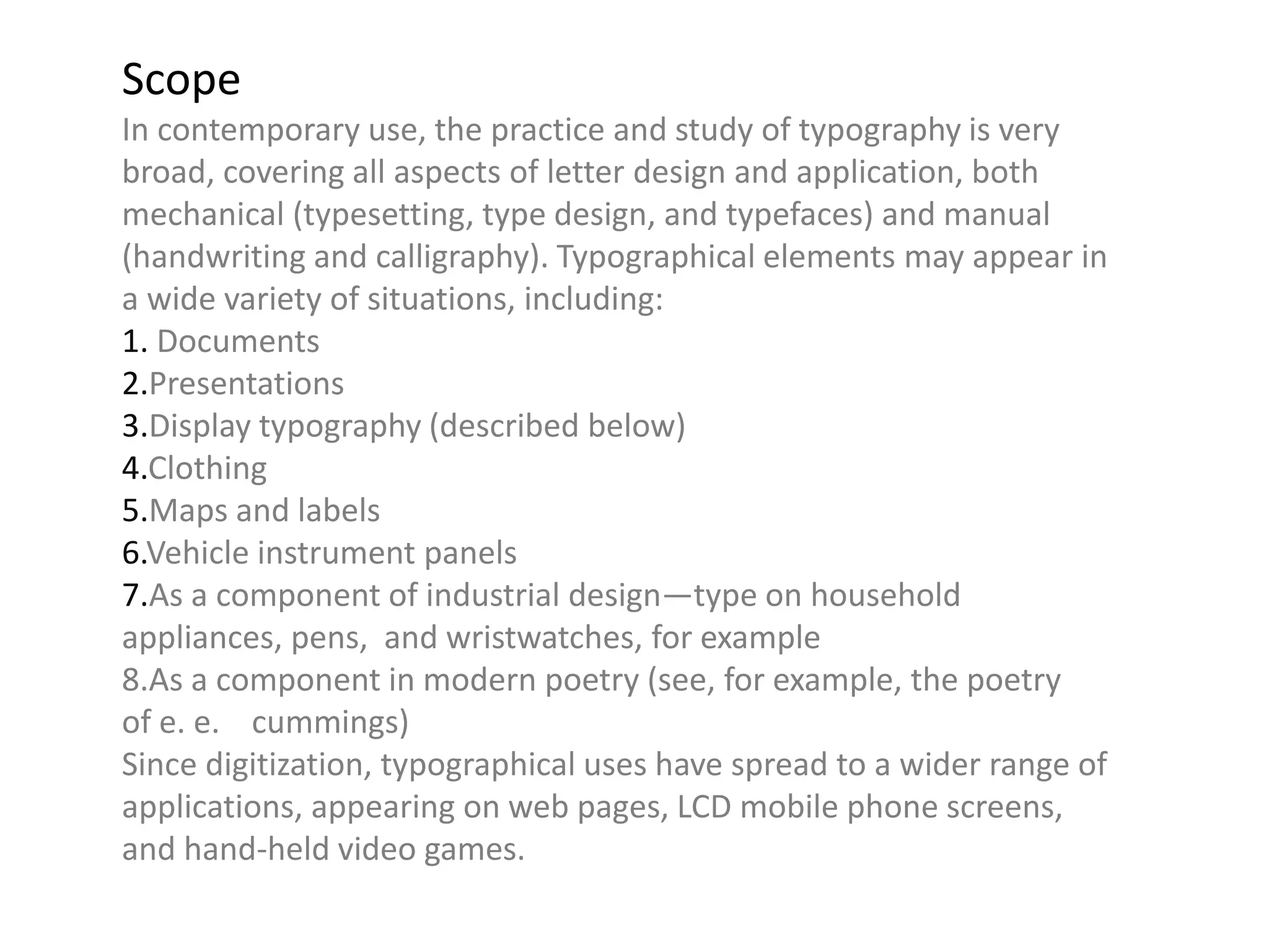 Scope
In contemporary use, the practice and study of typography is very
broad, covering all aspects of letter design and application, both
mechanical (typesetting, type design, and typefaces) and manual
(handwriting and calligraphy). Typographical elements may appear in
a wide variety of situations, including:
1. Documents
2.Presentations
3.Display typography (described below)
4.Clothing
5.Maps and labels
6.Vehicle instrument panels
7.As a component of industrial design—type on household
appliances, pens, and wristwatches, for example
8.As a component in modern poetry (see, for example, the poetry
of e. e. cummings)
Since digitization, typographical uses have spread to a wider range of
applications, appearing on web pages, LCD mobile phone screens,
and hand-held video games.
 