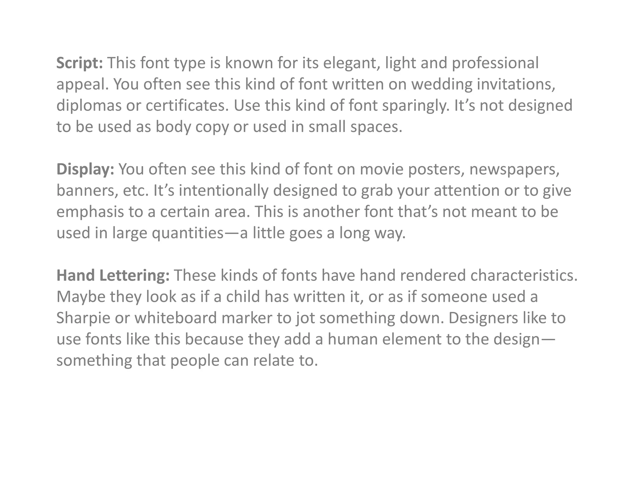 Script: This font type is known for its elegant, light and professional
appeal. You often see this kind of font written on wedding invitations,
diplomas or certificates. Use this kind of font sparingly. It’s not designed
to be used as body copy or used in small spaces.
Display: You often see this kind of font on movie posters, newspapers,
banners, etc. It’s intentionally designed to grab your attention or to give
emphasis to a certain area. This is another font that’s not meant to be
used in large quantities—a little goes a long way.
Hand Lettering: These kinds of fonts have hand rendered characteristics.
Maybe they look as if a child has written it, or as if someone used a
Sharpie or whiteboard marker to jot something down. Designers like to
use fonts like this because they add a human element to the design—
something that people can relate to.
 