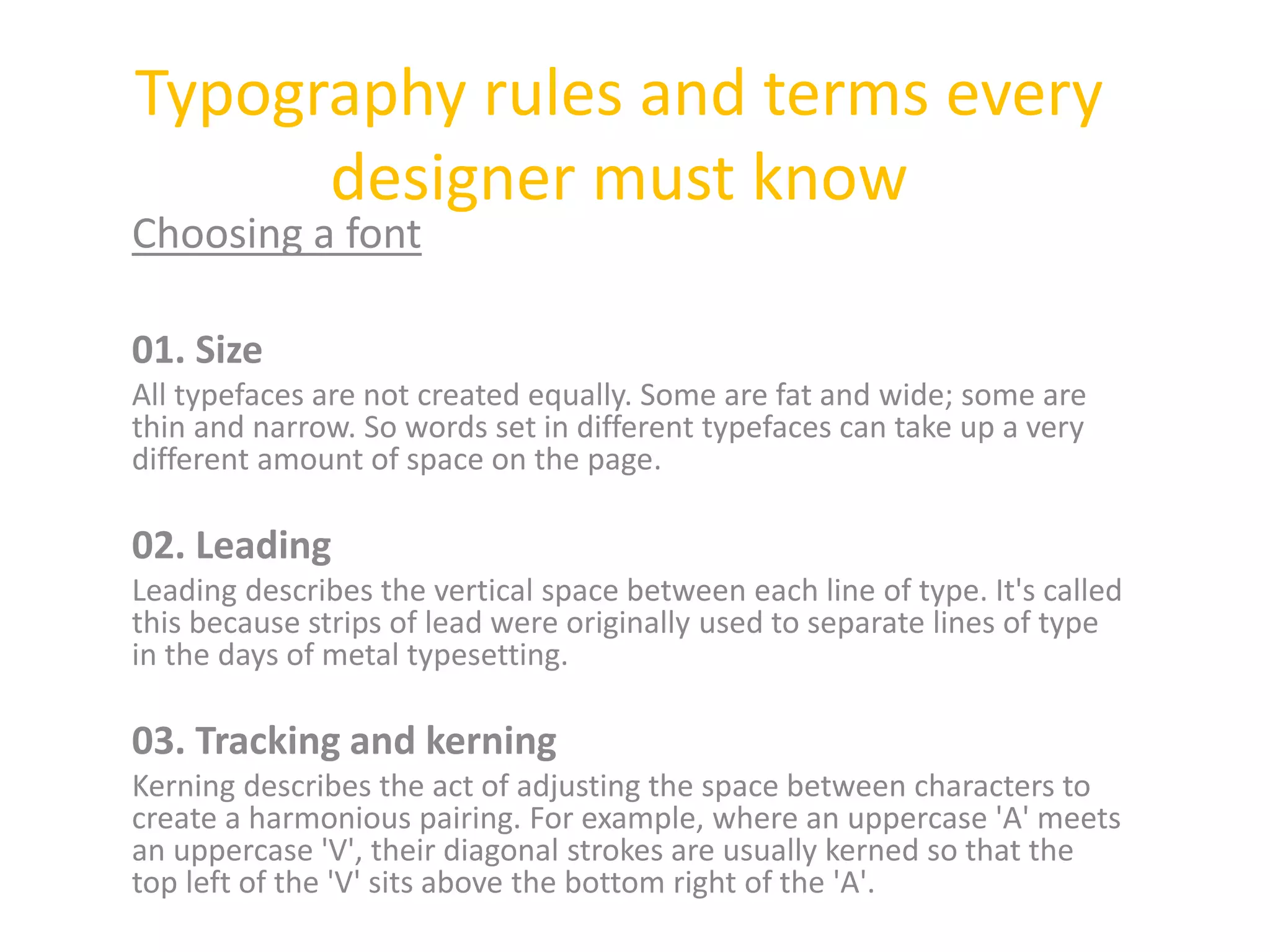 Typography rules and terms every
designer must know
Choosing a font
01. Size
All typefaces are not created equally. Some are fat and wide; some are
thin and narrow. So words set in different typefaces can take up a very
different amount of space on the page.
02. Leading
Leading describes the vertical space between each line of type. It's called
this because strips of lead were originally used to separate lines of type
in the days of metal typesetting.
03. Tracking and kerning
Kerning describes the act of adjusting the space between characters to
create a harmonious pairing. For example, where an uppercase 'A' meets
an uppercase 'V', their diagonal strokes are usually kerned so that the
top left of the 'V' sits above the bottom right of the 'A'.
 