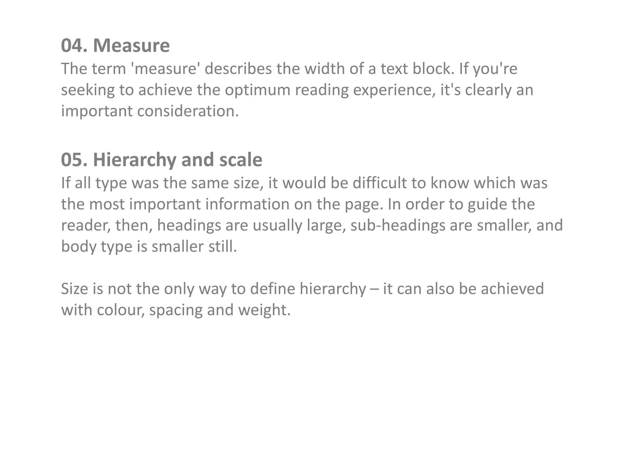 04. Measure
The term 'measure' describes the width of a text block. If you're
seeking to achieve the optimum reading experience, it's clearly an
important consideration.
05. Hierarchy and scale
If all type was the same size, it would be difficult to know which was
the most important information on the page. In order to guide the
reader, then, headings are usually large, sub-headings are smaller, and
body type is smaller still.
Size is not the only way to define hierarchy – it can also be achieved
with colour, spacing and weight.
 