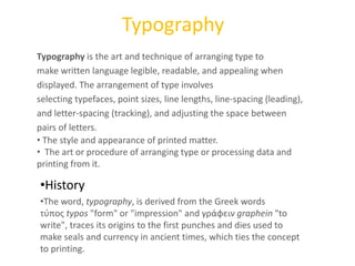 Typography
•History
•The word, typography, is derived from the Greek words
τύπος typos "form" or "impression" and γράφειν graphein "to
write", traces its origins to the first punches and dies used to
make seals and currency in ancient times, which ties the concept
to printing.
Typography is the art and technique of arranging type to
make written language legible, readable, and appealing when
displayed. The arrangement of type involves
selecting typefaces, point sizes, line lengths, line-spacing (leading),
and letter-spacing (tracking), and adjusting the space between
pairs of letters.
• The style and appearance of printed matter.
• The art or procedure of arranging type or processing data and
printing from it.
 