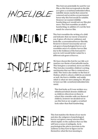 We have chosen this font for our title as it
matches our theme of ineradicable marks.
This font gives a scratched, worn out effect.
This font also resembles children’s writing
and denotes that our film is centered on a
child. This font is also similar to the font of
Orphan, which is about a child (to an extent)
as well; the font is childlike and untidy
which is what we were aiming for. We plan
to have our title scratched/embedded into
metal.
This font can potentially be used for our
film as this font corresponds to the title
as it gives a scratched/embedded effect,
indelible means marks that cannot be
removed and scratches are permanent
hence why this font would be suitable.
However we wanted childlike
handwriting as it would suit our film plot
more. This font resembles an adult’s
handwriting; in addition it’s not the best
match for a horror film.
This font resembles the writing of a child
and indicates that our movie is based on
one. It gives off a horror ambiance and
looks like a conventional horror film title.
However it doesn’t necessarily suit our
sub-genre of psychological horror as it
resembles more of a slasher horror film
due to the boldness of the font and if it
were in red it would better suited for a
different sub-genre of horror.
This font looks as if it was written on a
whiteboard which denotes childhood
as children often draw on these in
school, this coincides with our theme of
children, however we decided not to
use this font as we sought a scratched
look rather than fluid handwriting.
This font matches the theme of our movie
and also, the subgenre of psychological
horror as it gives a messy uneven effect
which implies to the audience that our film
will have a sense of ambiguity. As its
psychological the plot is uncertain to the
audience as they have to figure out for
themselves what the true meaning is.
 