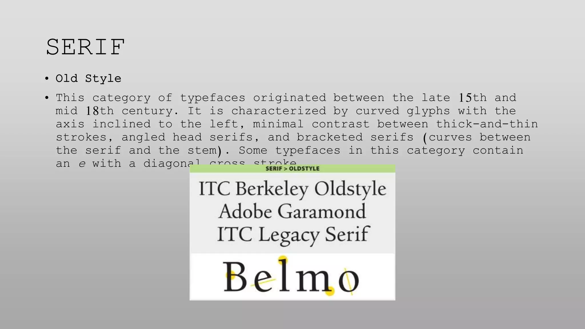 SERIF
• Old Style
• This category of typefaces originated between the late 15th and
mid 18th century. It is characterized by curved glyphs with the
axis inclined to the left, minimal contrast between thick-and-thin
strokes, angled head serifs, and bracketed serifs (curves between
the serif and the stem). Some typefaces in this category contain
an e with a diagonal cross stroke.
 