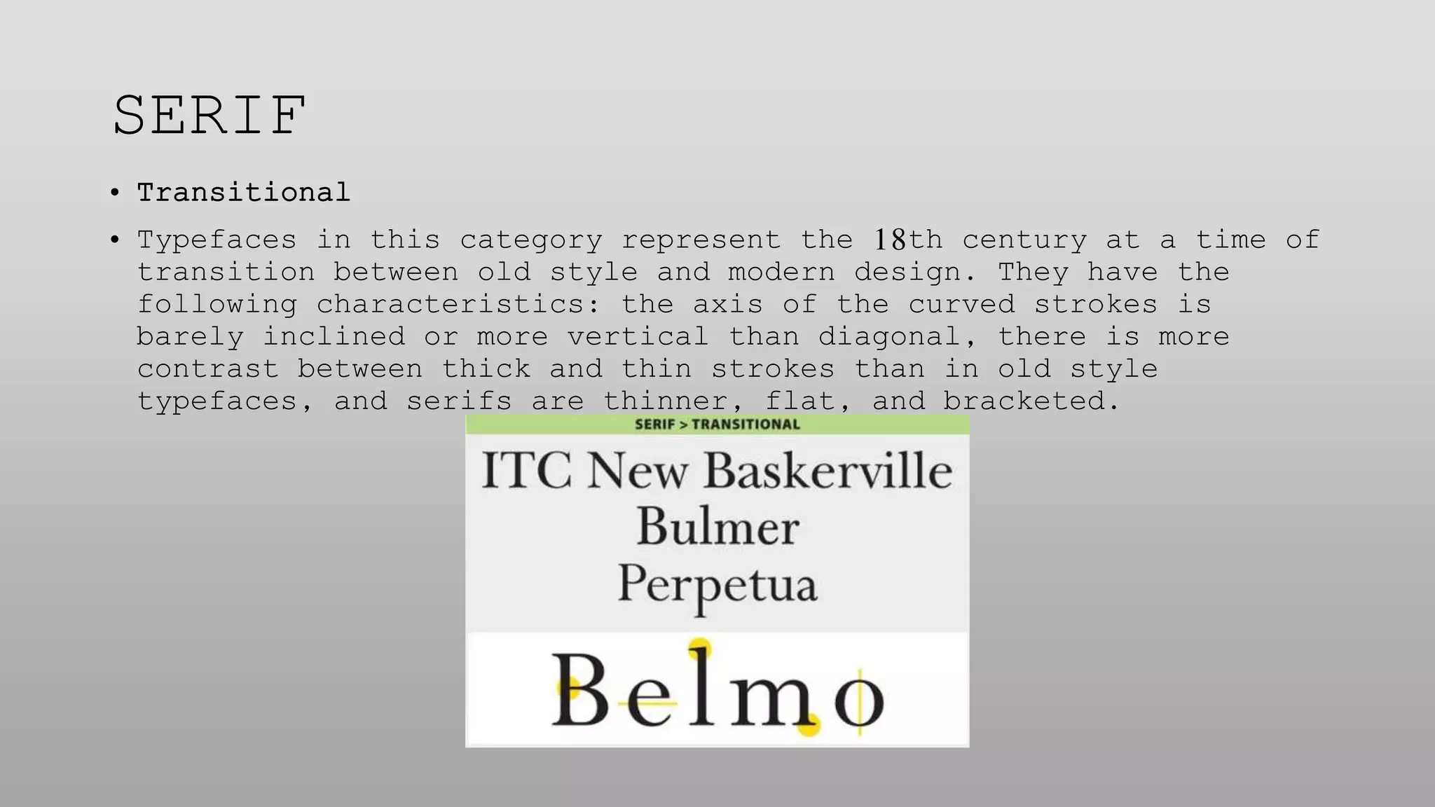 SERIF
• Transitional
• Typefaces in this category represent the 18th century at a time of
transition between old style and modern design. They have the
following characteristics: the axis of the curved strokes is
barely inclined or more vertical than diagonal, there is more
contrast between thick and thin strokes than in old style
typefaces, and serifs are thinner, flat, and bracketed.
 