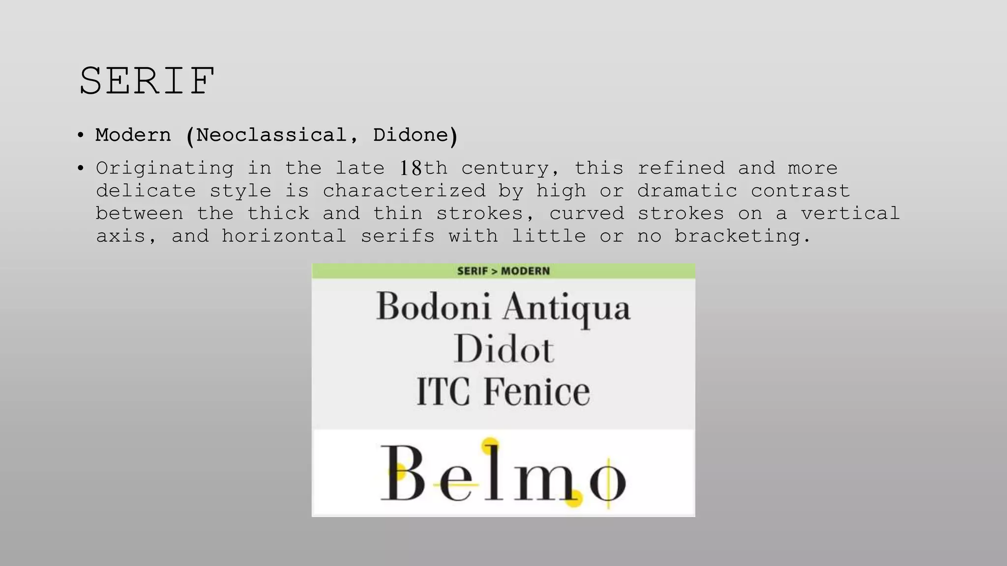 SERIF
• Modern (Neoclassical, Didone)
• Originating in the late 18th century, this refined and more
delicate style is characterized by high or dramatic contrast
between the thick and thin strokes, curved strokes on a vertical
axis, and horizontal serifs with little or no bracketing.
 