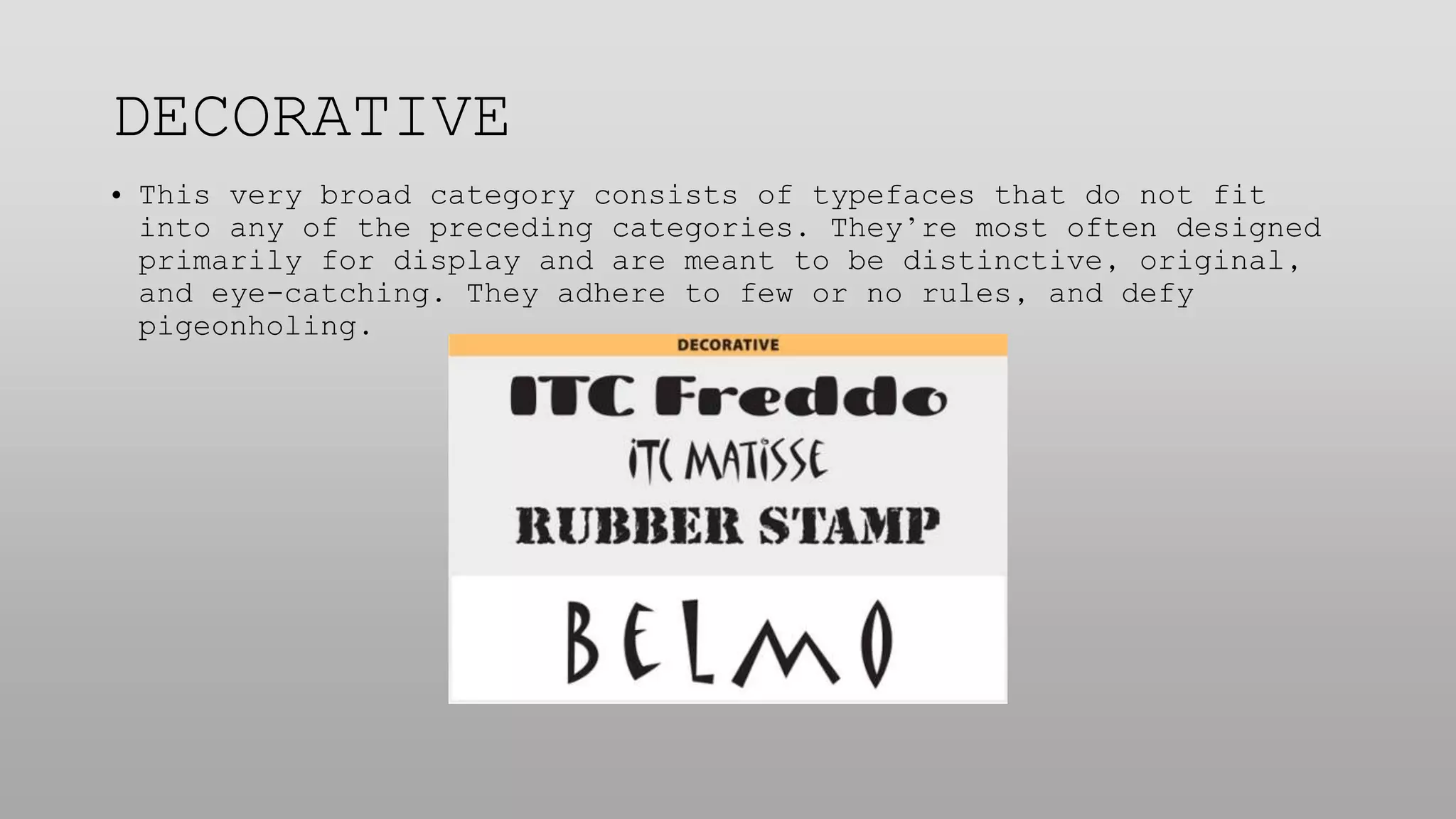 DECORATIVE
• This very broad category consists of typefaces that do not fit
into any of the preceding categories. They’re most often designed
primarily for display and are meant to be distinctive, original,
and eye-catching. They adhere to few or no rules, and defy
pigeonholing.
 